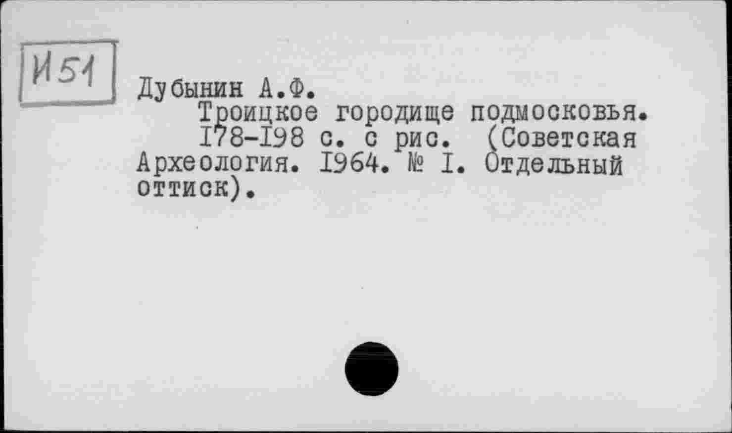 ﻿И 54
Дубинин А.Ф.
Троицкое городище ПОДМОСКОВЬЯ.
178-198 с. с рис. (Советская Археология. 1964. № I. Отдельный оттиск).